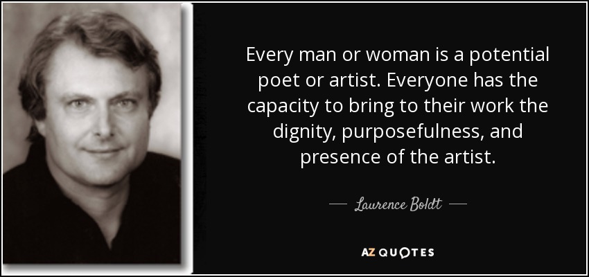 Every man or woman is a potential poet or artist. Everyone has the capacity to bring to their work the dignity, purposefulness, and presence of the artist. - Laurence Boldt