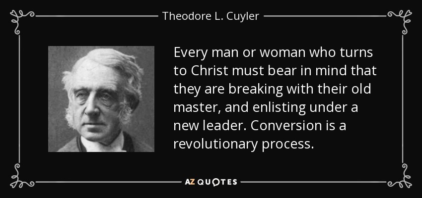 Every man or woman who turns to Christ must bear in mind that they are breaking with their old master, and enlisting under a new leader. Conversion is a revolutionary process. - Theodore L. Cuyler