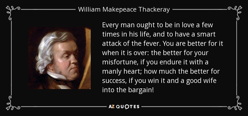 Every man ought to be in love a few times in his life, and to have a smart attack of the fever. You are better for it when it is over: the better for your misfortune, if you endure it with a manly heart; how much the better for success, if you win it and a good wife into the bargain! - William Makepeace Thackeray