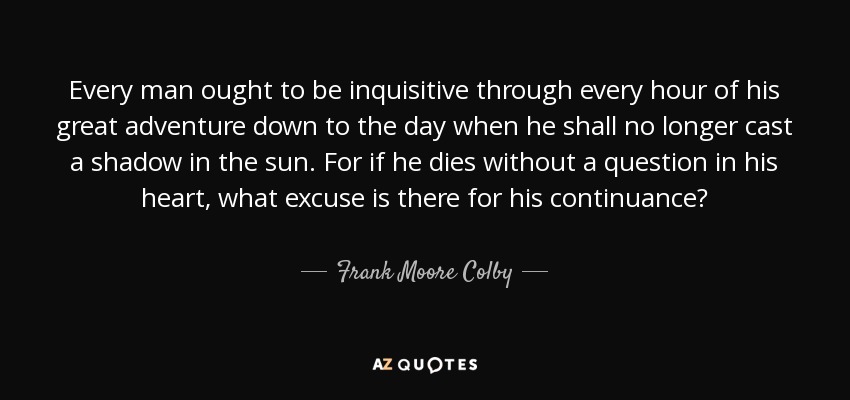 Every man ought to be inquisitive through every hour of his great adventure down to the day when he shall no longer cast a shadow in the sun. For if he dies without a question in his heart, what excuse is there for his continuance? - Frank Moore Colby
