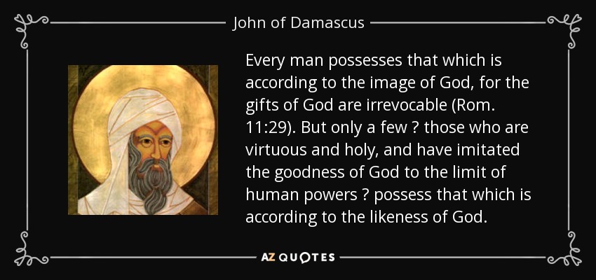 Every man possesses that which is according to the image of God, for the gifts of God are irrevocable (Rom. 11:29). But only a few ? those who are virtuous and holy, and have imitated the goodness of God to the limit of human powers ? possess that which is according to the likeness of God. - John of Damascus