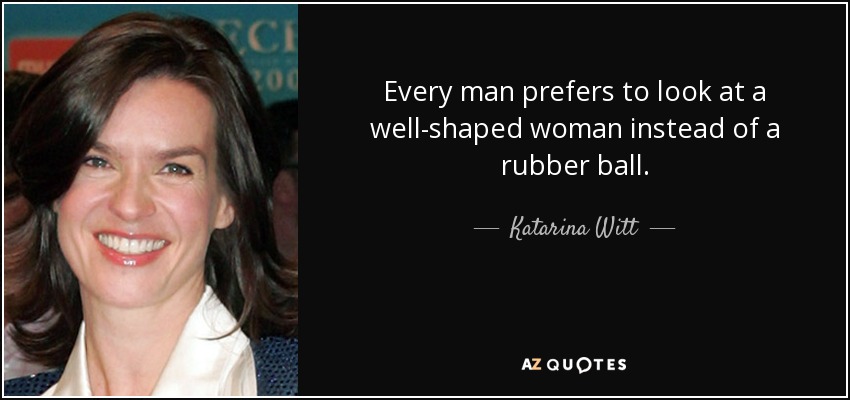 Every man prefers to look at a well-shaped woman instead of a rubber ball. - Katarina Witt