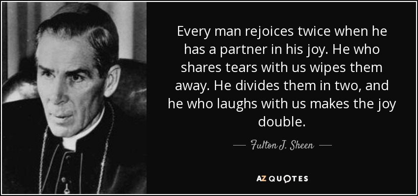 Every man rejoices twice when he has a partner in his joy. He who shares tears with us wipes them away. He divides them in two, and he who laughs with us makes the joy double. - Fulton J. Sheen