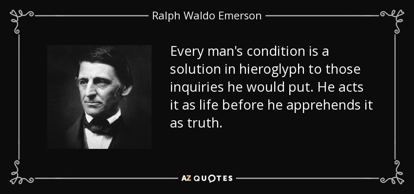 Every man's condition is a solution in hieroglyph to those inquiries he would put. He acts it as life before he apprehends it as truth. - Ralph Waldo Emerson