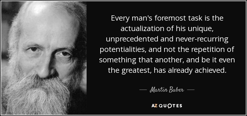 Every man's foremost task is the actualization of his unique, unprecedented and never-recurring potentialities, and not the repetition of something that another, and be it even the greatest, has already achieved. - Martin Buber