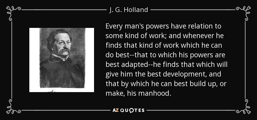 Every man's powers have relation to some kind of work; and whenever he finds that kind of work which he can do best--that to which his powers are best adapted--he finds that which will give him the best development, and that by which he can best build up, or make, his manhood. - J. G. Holland