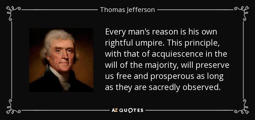 Every man's reason is his own rightful umpire. This principle, with that of acquiescence in the will of the majority, will preserve us free and prosperous as long as they are sacredly observed. - Thomas Jefferson