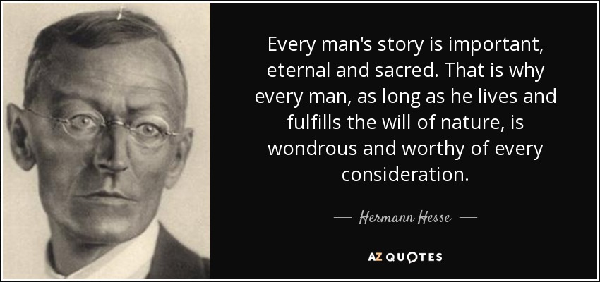 Every man's story is important, eternal and sacred. That is why every man, as long as he lives and fulfills the will of nature, is wondrous and worthy of every consideration. - Hermann Hesse
