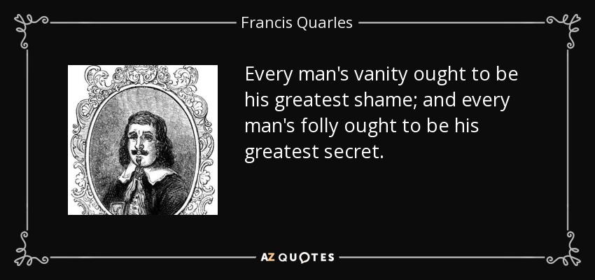 Every man's vanity ought to be his greatest shame; and every man's folly ought to be his greatest secret. - Francis Quarles