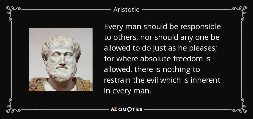 Every man should be responsible to others, nor should any one be allowed to do just as he pleases; for where absolute freedom is allowed, there is nothing to restrain the evil which is inherent in every man. - Aristotle