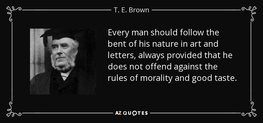 Every man should follow the bent of his nature in art and letters, always provided that he does not offend against the rules of morality and good taste. - T. E. Brown