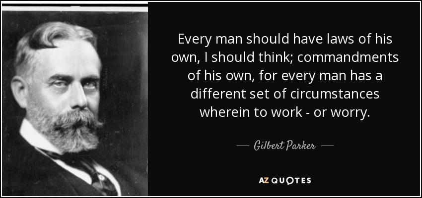 Every man should have laws of his own, I should think; commandments of his own, for every man has a different set of circumstances wherein to work - or worry. - Gilbert Parker