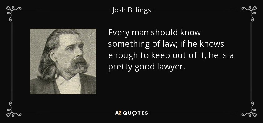 Every man should know something of law; if he knows enough to keep out of it, he is a pretty good lawyer. - Josh Billings