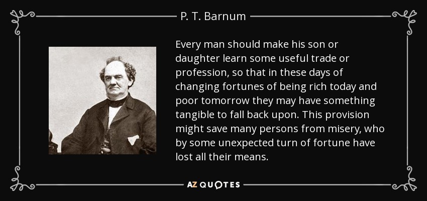 Every man should make his son or daughter learn some useful trade or profession, so that in these days of changing fortunes of being rich today and poor tomorrow they may have something tangible to fall back upon. This provision might save many persons from misery, who by some unexpected turn of fortune have lost all their means. - P. T. Barnum