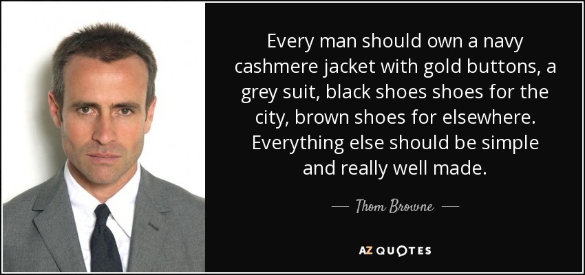 Every man should own a navy cashmere jacket with gold buttons, a grey suit, black shoes shoes for the city, brown shoes for elsewhere. Everything else should be simple and really well made. - Thom Browne