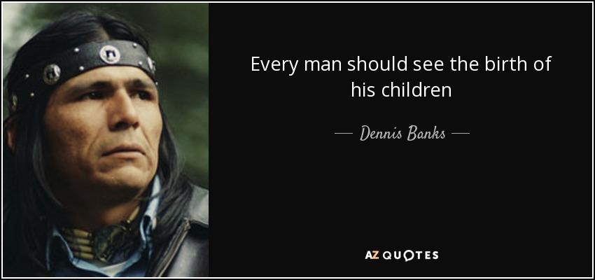 Every man should see the birth of his children - Dennis Banks