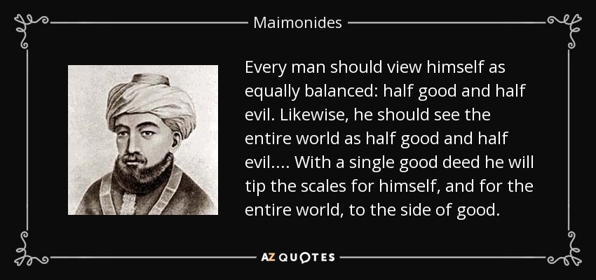 Every man should view himself as equally balanced: half good and half evil. Likewise, he should see the entire world as half good and half evil.... With a single good deed he will tip the scales for himself, and for the entire world, to the side of good. - Maimonides