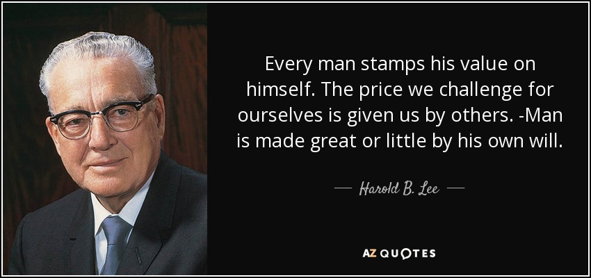 Every man stamps his value on himself. The price we challenge for ourselves is given us by others. -Man is made great or little by his own will. - Harold B. Lee