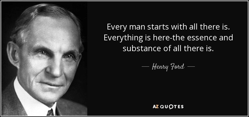 Every man starts with all there is. Everything is here-the essence and substance of all there is. - Henry Ford