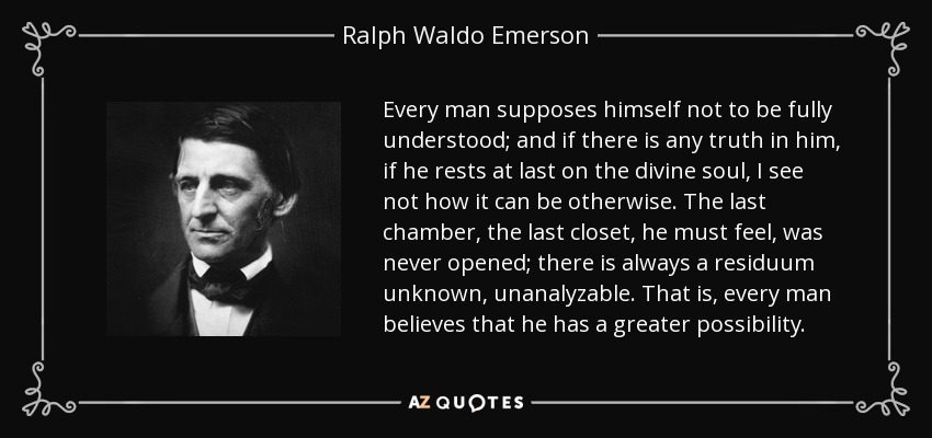 Every man supposes himself not to be fully understood; and if there is any truth in him, if he rests at last on the divine soul, I see not how it can be otherwise. The last chamber, the last closet, he must feel, was never opened; there is always a residuum unknown, unanalyzable. That is, every man believes that he has a greater possibility. - Ralph Waldo Emerson