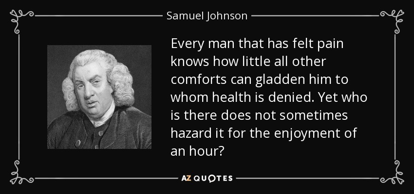 Every man that has felt pain knows how little all other comforts can gladden him to whom health is denied. Yet who is there does not sometimes hazard it for the enjoyment of an hour? - Samuel Johnson