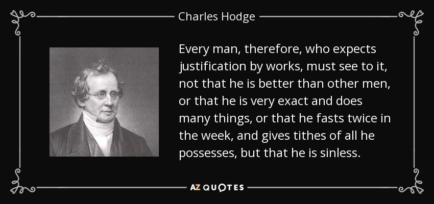 Every man, therefore, who expects justification by works, must see to it, not that he is better than other men, or that he is very exact and does many things, or that he fasts twice in the week, and gives tithes of all he possesses, but that he is sinless. - Charles Hodge
