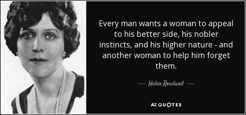 Every man wants a woman to appeal to his better side, his nobler instincts, and his higher nature - and another woman to help him forget them. - Helen Rowland