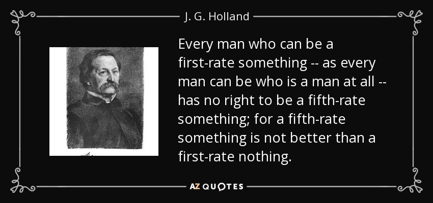 Every man who can be a first-rate something -- as every man can be who is a man at all -- has no right to be a fifth-rate something; for a fifth-rate something is not better than a first-rate nothing. - J. G. Holland