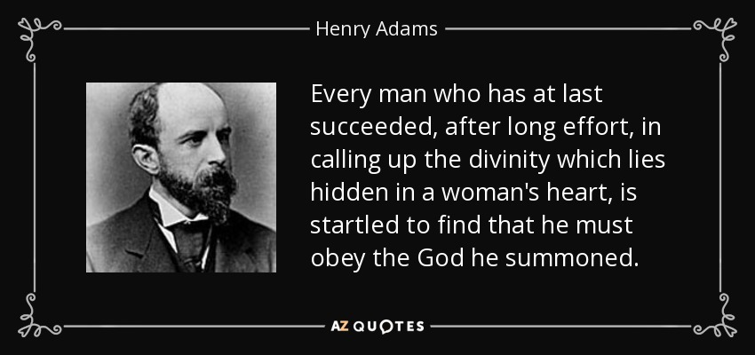 Every man who has at last succeeded, after long effort, in calling up the divinity which lies hidden in a woman's heart, is startled to find that he must obey the God he summoned. - Henry Adams