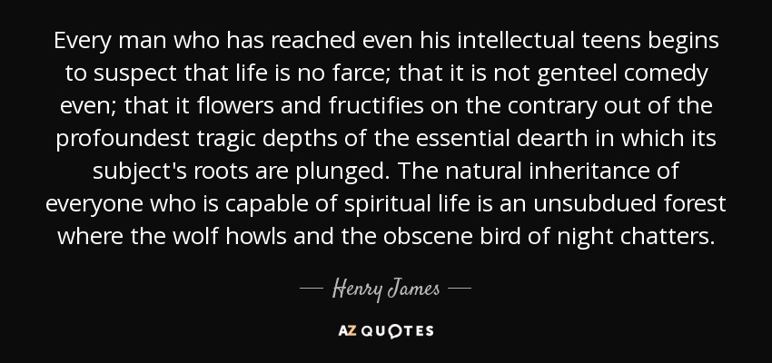 Every man who has reached even his intellectual teens begins to suspect that life is no farce; that it is not genteel comedy even; that it flowers and fructifies on the contrary out of the profoundest tragic depths of the essential dearth in which its subject's roots are plunged. The natural inheritance of everyone who is capable of spiritual life is an unsubdued forest where the wolf howls and the obscene bird of night chatters. - Henry James, Sr.