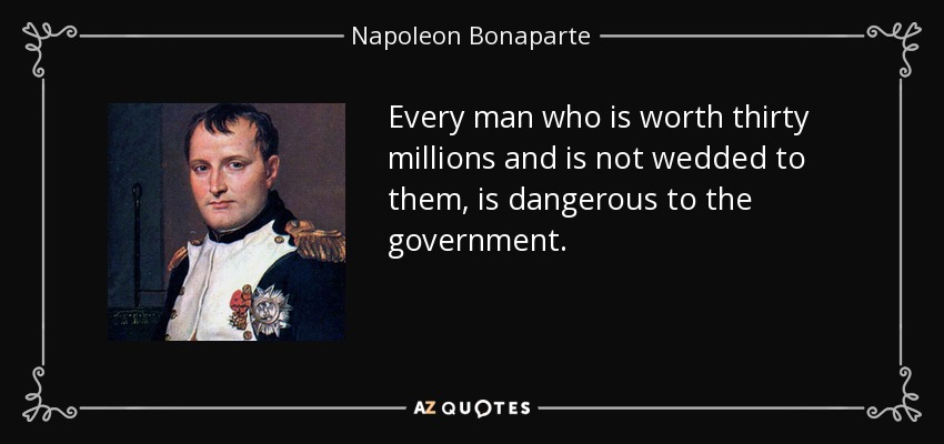 Every man who is worth thirty millions and is not wedded to them, is dangerous to the government. - Napoleon Bonaparte