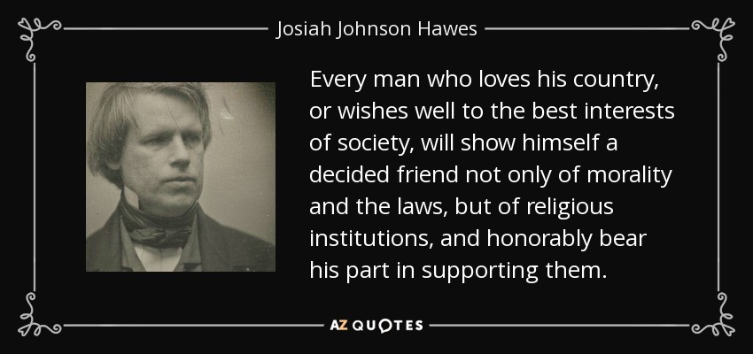 Every man who loves his country, or wishes well to the best interests of society, will show himself a decided friend not only of morality and the laws, but of religious institutions, and honorably bear his part in supporting them. - Josiah Johnson Hawes