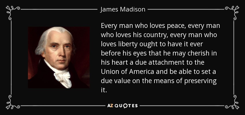 Every man who loves peace, every man who loves his country, every man who loves liberty ought to have it ever before his eyes that he may cherish in his heart a due attachment to the Union of America and be able to set a due value on the means of preserving it. - James Madison