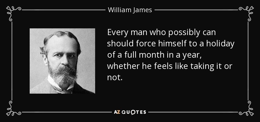 Every man who possibly can should force himself to a holiday of a full month in a year, whether he feels like taking it or not. - William James