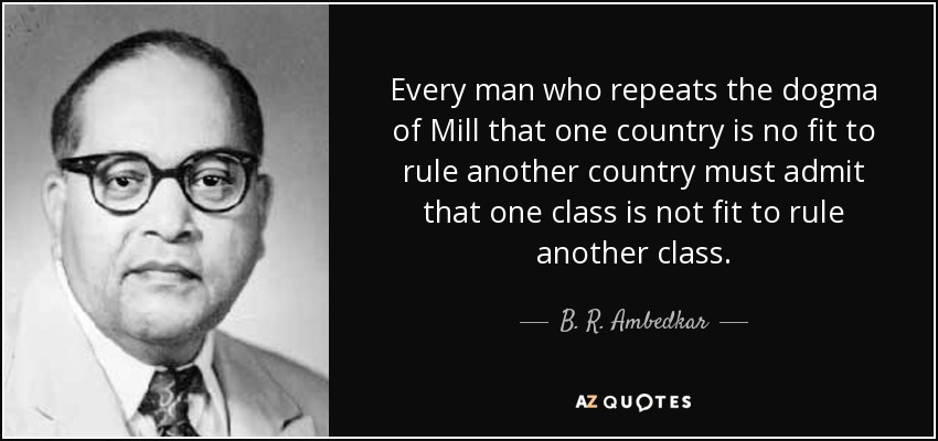 Every man who repeats the dogma of Mill that one country is no fit to rule another country must admit that one class is not fit to rule another class. - B. R. Ambedkar