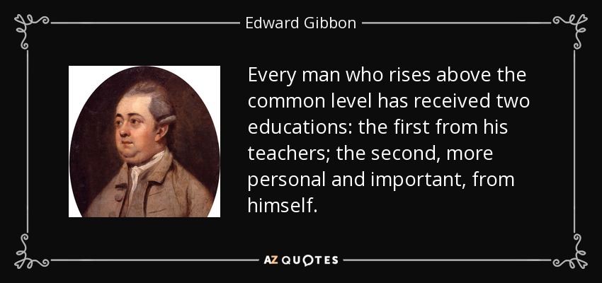 Every man who rises above the common level has received two educations: the first from his teachers; the second, more personal and important, from himself. - Edward Gibbon