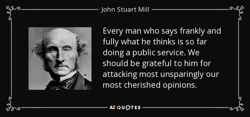 Every man who says frankly and fully what he thinks is so far doing a public service. We should be grateful to him for attacking most unsparingly our most cherished opinions. - John Stuart Mill