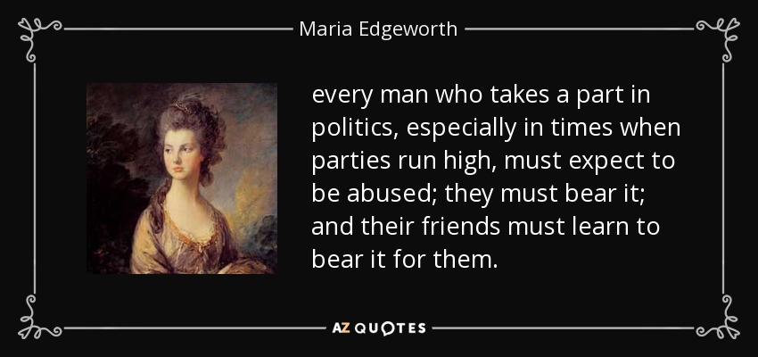 every man who takes a part in politics, especially in times when parties run high, must expect to be abused; they must bear it; and their friends must learn to bear it for them. - Maria Edgeworth