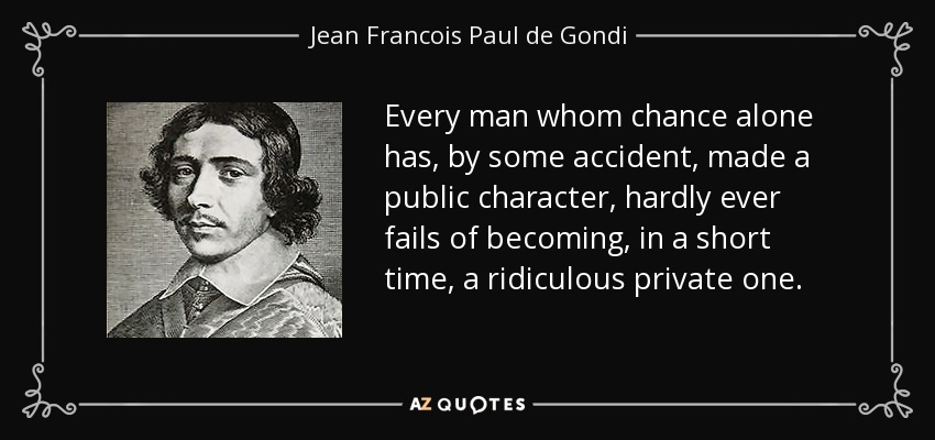 Every man whom chance alone has, by some accident, made a public character, hardly ever fails of becoming, in a short time, a ridiculous private one. - Jean Francois Paul de Gondi