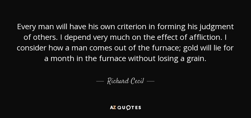 Every man will have his own criterion in forming his judgment of others. I depend very much on the effect of affliction. I consider how a man comes out of the furnace; gold will lie for a month in the furnace without losing a grain. - Richard Cecil