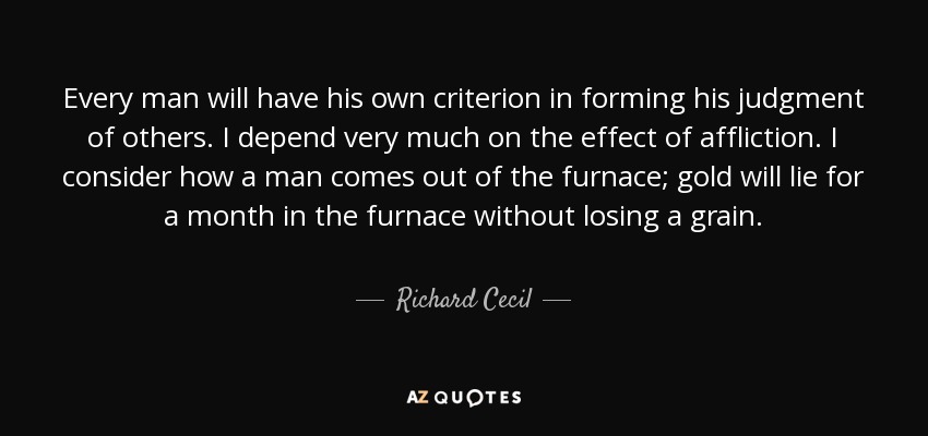 Every man will have his own criterion in forming his judgment of others. I depend very much on the effect of affliction. I consider how a man comes out of the furnace; gold will lie for a month in the furnace without losing a grain. - Richard Cecil