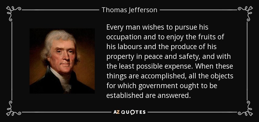 Every man wishes to pursue his occupation and to enjoy the fruits of his labours and the produce of his property in peace and safety, and with the least possible expense. When these things are accomplished, all the objects for which government ought to be established are answered. - Thomas Jefferson