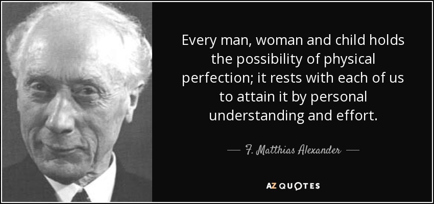 Every man, woman and child holds the possibility of physical perfection; it rests with each of us to attain it by personal understanding and effort. - F. Matthias Alexander