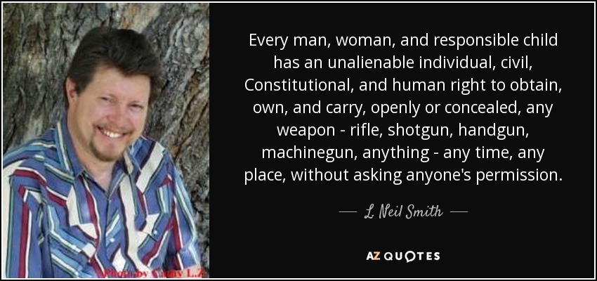 Every man, woman, and responsible child has an unalienable individual, civil, Constitutional, and human right to obtain, own, and carry, openly or concealed, any weapon - rifle, shotgun, handgun, machinegun, anything - any time, any place, without asking anyone's permission. - L. Neil Smith