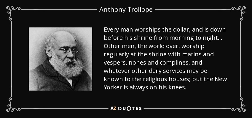 Every man worships the dollar, and is down before his shrine from morning to night... Other men, the world over, worship regularly at the shrine with matins and vespers, nones and complines, and whatever other daily services may be known to the religious houses; but the New Yorker is always on his knees. - Anthony Trollope