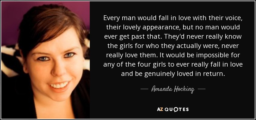 Every man would fall in love with their voice, their lovely appearance, but no man would ever get past that. They'd never really know the girls for who they actually were, never really love them. It would be impossible for any of the four girls to ever really fall in love and be genuinely loved in return. - Amanda Hocking