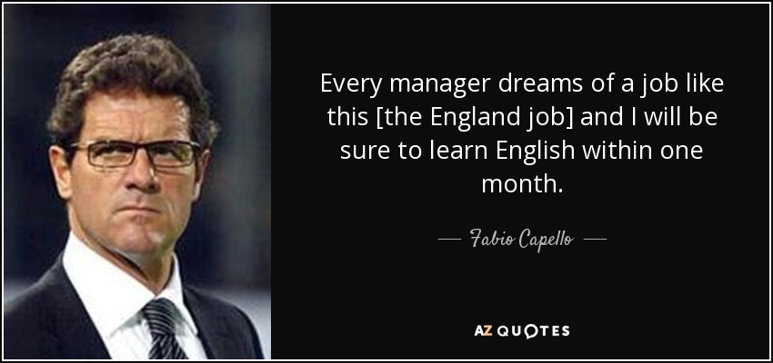 Every manager dreams of a job like this [the England job] and I will be sure to learn English within one month. - Fabio Capello