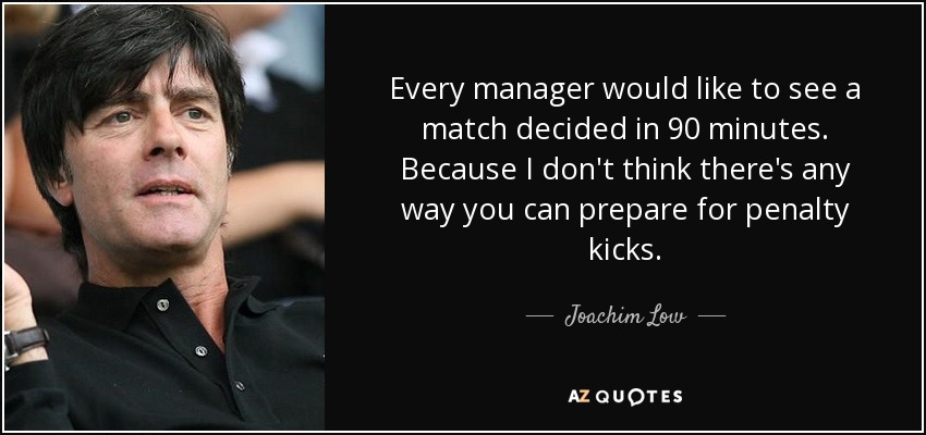 Every manager would like to see a match decided in 90 minutes. Because I don't think there's any way you can prepare for penalty kicks. - Joachim Low