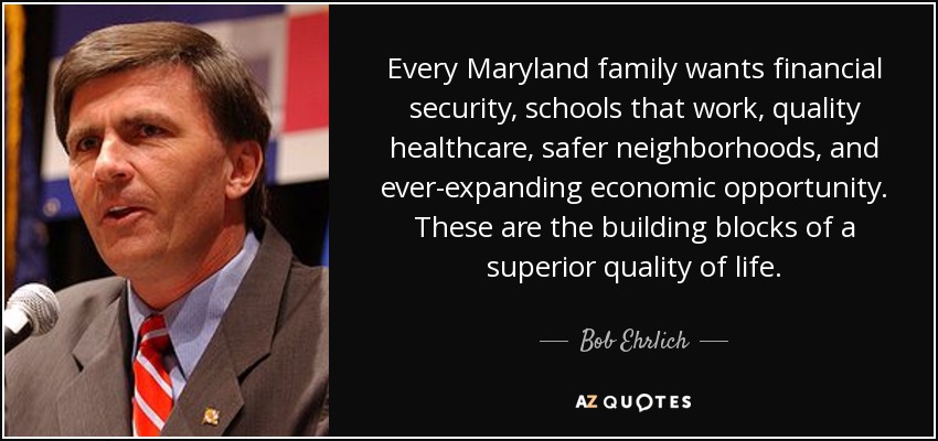 Every Maryland family wants financial security, schools that work, quality healthcare, safer neighborhoods, and ever-expanding economic opportunity. These are the building blocks of a superior quality of life. - Bob Ehrlich