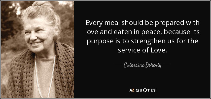 Every meal should be prepared with love and eaten in peace, because its purpose is to strengthen us for the service of Love. - Catherine Doherty